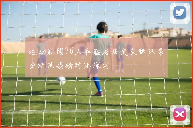 运动新闻76人和猛龙历史交锋记录分析及战绩对比探讨