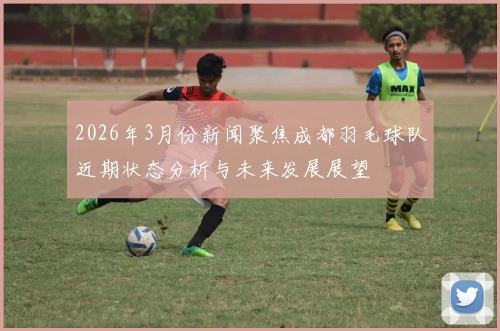2026年3月份新闻聚焦成都羽毛球队近期状态分析与未来发展展望