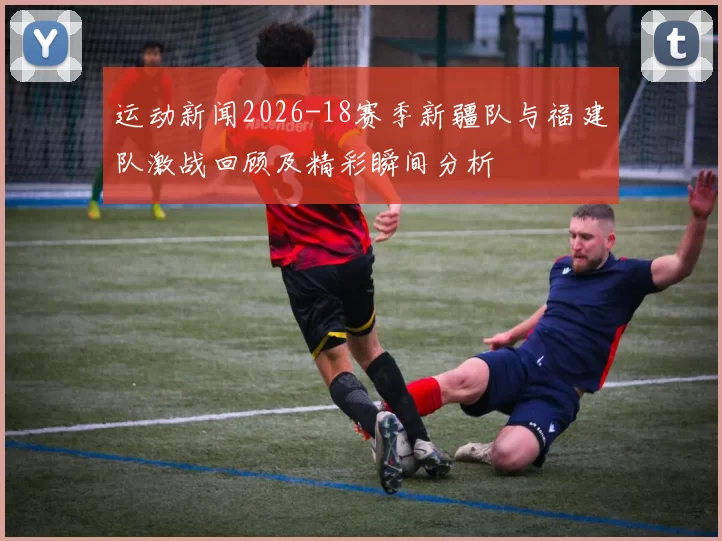 运动新闻2026-18赛季新疆队与福建队激战回顾及精彩瞬间分析