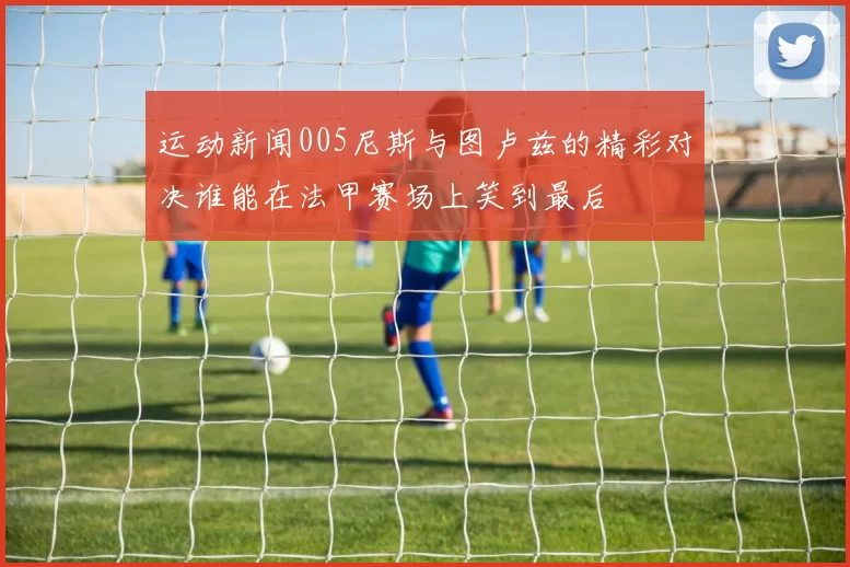 运动新闻005尼斯与图卢兹的精彩对决谁能在法甲赛场上笑到最后