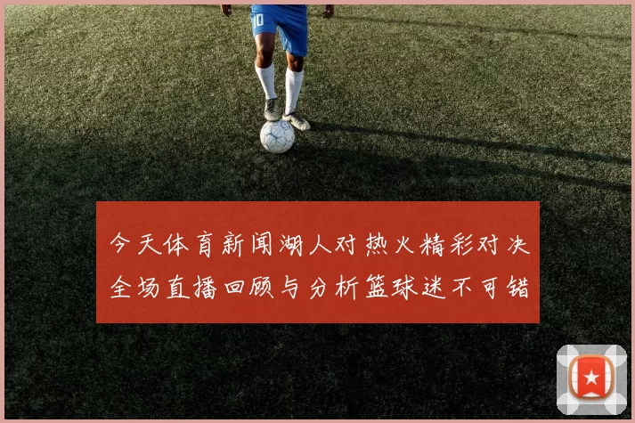 今天体育新闻湖人对热火精彩对决全场直播回顾与分析篮球迷不可错过的盛宴