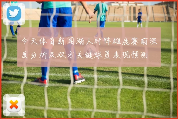 今天体育新闻湖人对阵雄鹿赛前深度分析及双方关键球员表现预测