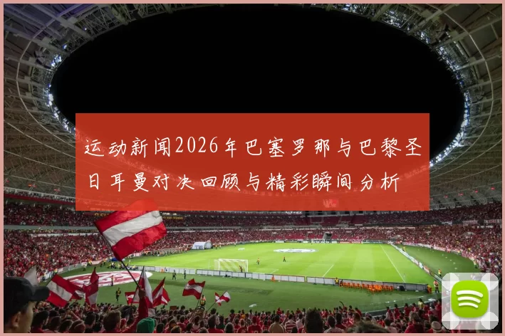 运动新闻2026年巴塞罗那与巴黎圣日耳曼对决回顾与精彩瞬间分析