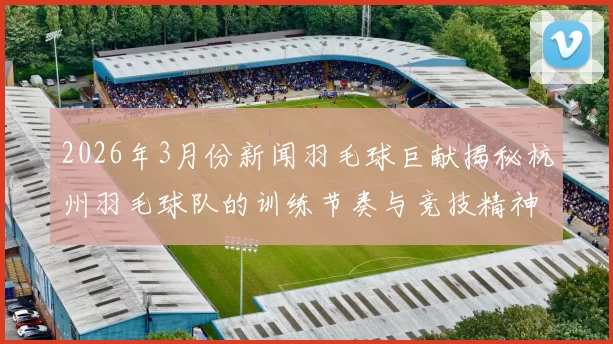 2026年3月份新闻羽毛球巨献揭秘杭州羽毛球队的训练节奏与竞技精神